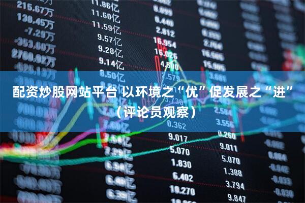 配资炒股网站平台 以环境之“优”促发展之“进”（评论员观察）