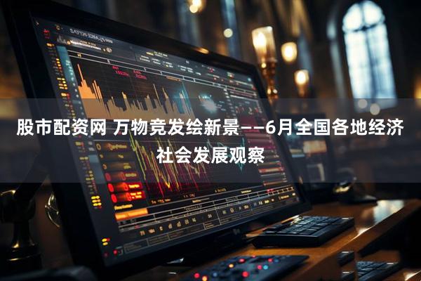 股市配资网 万物竞发绘新景——6月全国各地经济社会发展观察