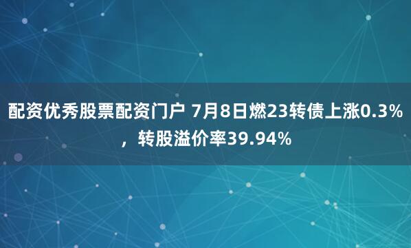配资优秀股票配资门户 7月8日燃23转债上涨0.3%，转股溢价率39.94%