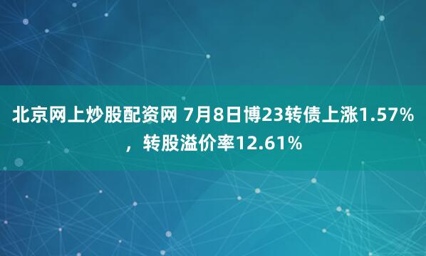 北京网上炒股配资网 7月8日博23转债上涨1.57%，转股溢价率12.61%