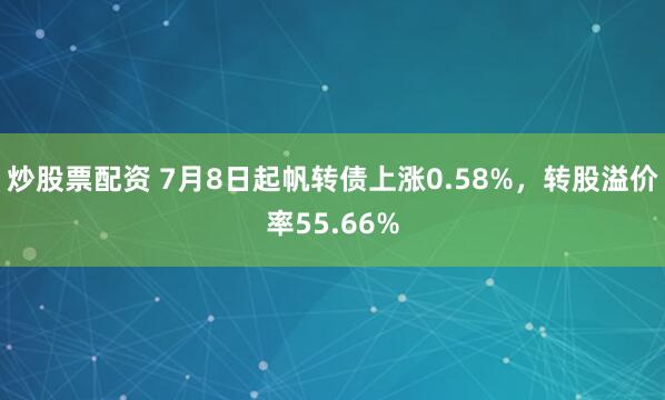 炒股票配资 7月8日起帆转债上涨0.58%，转股溢价率55.66%