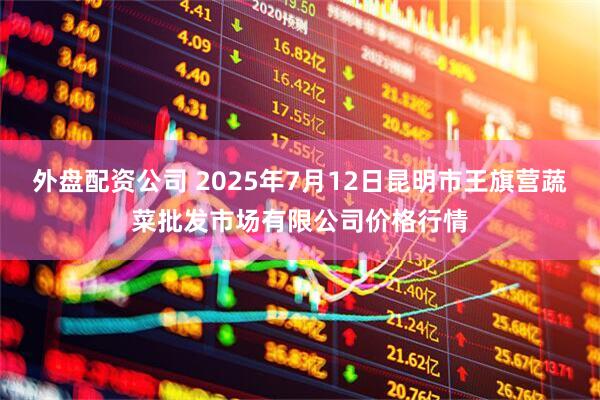 外盘配资公司 2025年7月12日昆明市王旗营蔬菜批发市场有限公司价格行情