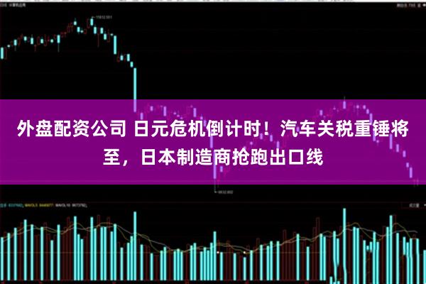 外盘配资公司 日元危机倒计时！汽车关税重锤将至，日本制造商抢跑出口线