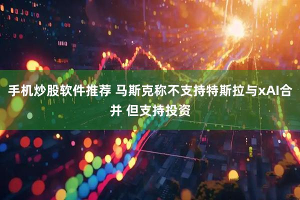 手机炒股软件推荐 马斯克称不支持特斯拉与xAI合并 但支持投资