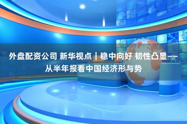 外盘配资公司 新华视点｜稳中向好 韧性凸显——从半年报看中国经济形与势