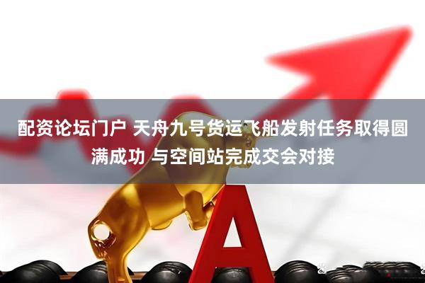 配资论坛门户 天舟九号货运飞船发射任务取得圆满成功 与空间站完成交会对接