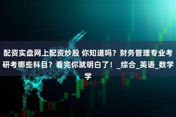配资实盘网上配资炒股 你知道吗？财务管理专业考研考哪些科目？看完你就明白了！_综合_英语_数学