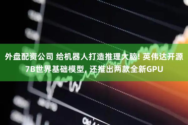 外盘配资公司 给机器人打造推理大脑! 英伟达开源7B世界基础模型, 还推出两款全新GPU