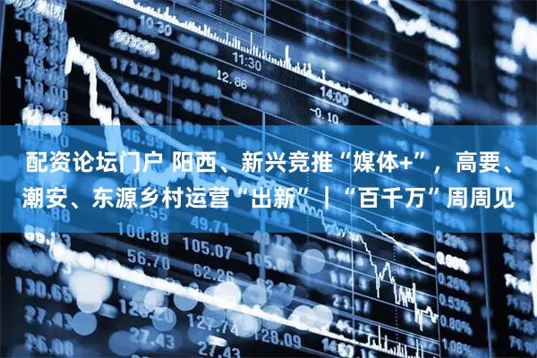 配资论坛门户 阳西、新兴竞推“媒体+”，高要、潮安、东源乡村运营“出新”｜“百千万”周周见