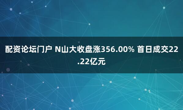 配资论坛门户 N山大收盘涨356.00% 首日成交22.22亿元