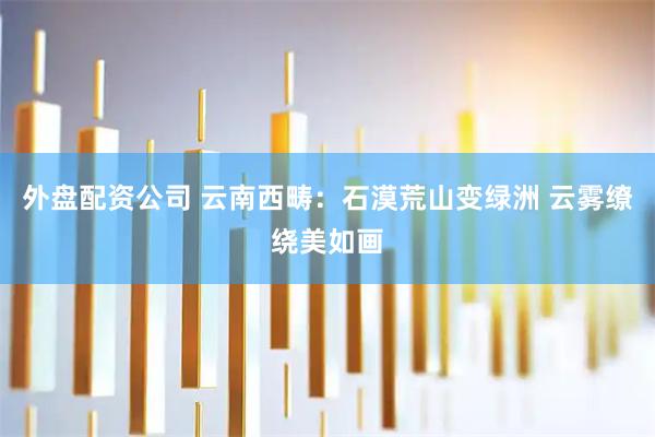 外盘配资公司 云南西畴：石漠荒山变绿洲 云雾缭绕美如画