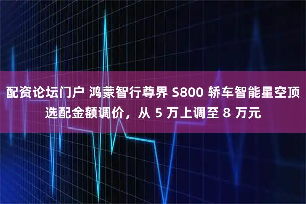 配资论坛门户 鸿蒙智行尊界 S800 轿车智能星空顶选配金额调价，从 5 万上调至 8 万元