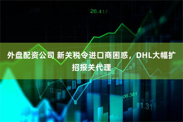 外盘配资公司 新关税令进口商困惑，DHL大幅扩招报关代理
