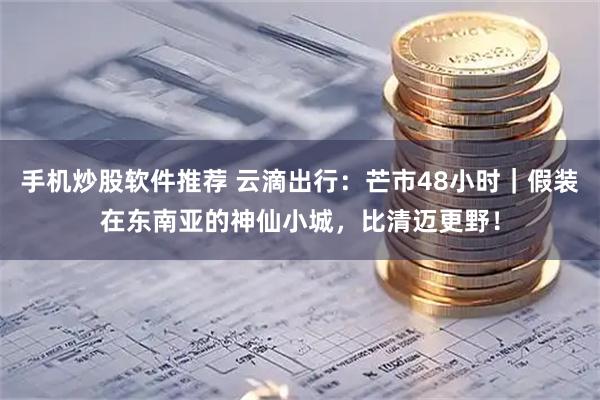 手机炒股软件推荐 云滴出行：芒市48小时｜假装在东南亚的神仙小城，比清迈更野！