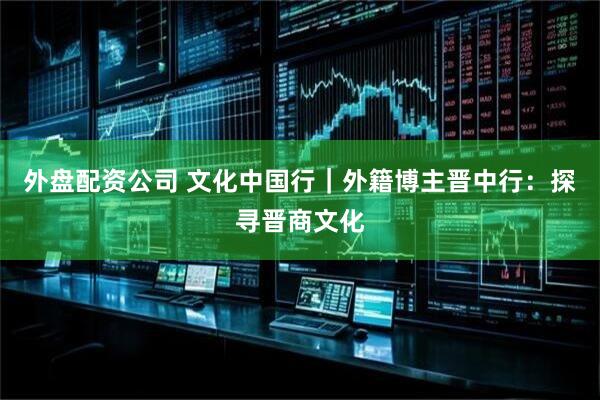 外盘配资公司 文化中国行｜外籍博主晋中行：探寻晋商文化